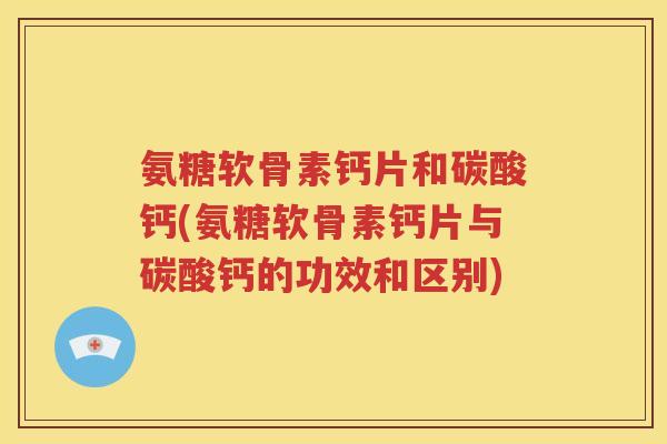 氨糖软骨素钙片和碳酸钙(氨糖软骨素钙片与碳酸钙的功效和区别)