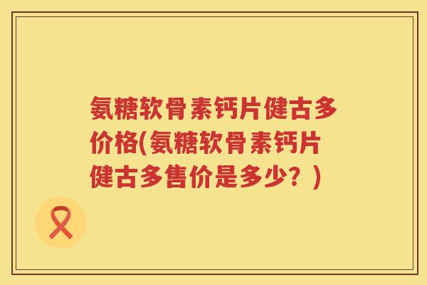 氨糖软骨素钙片健古多价格(氨糖软骨素钙片健古多售价是多少?) 氨糖软骨素钙片健古多价格(氨糖软骨素钙片健古多售价是多少?)