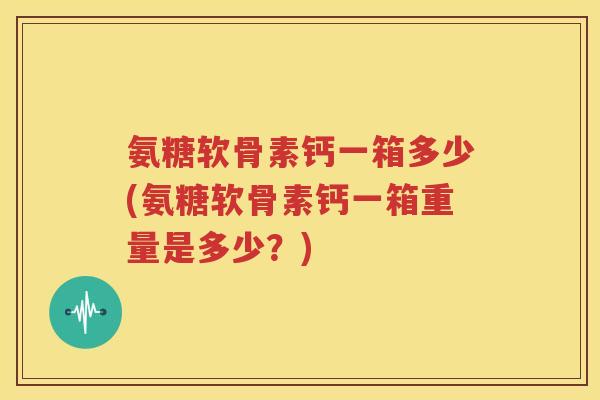 氨糖软骨素钙一箱多少(氨糖软骨素钙一箱重量是多少?) 氨糖软骨素钙一箱多少(氨糖软骨素钙一箱重量是多少?)