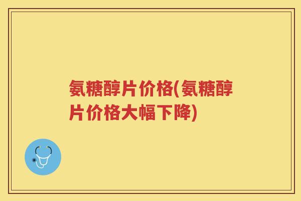 氨糖醇片价格(氨糖醇片价格大幅下降)
