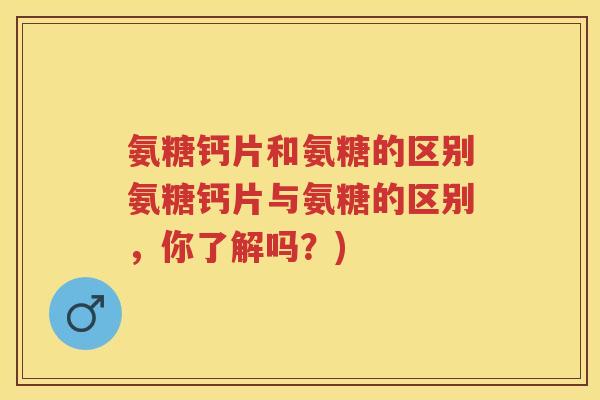 氨糖钙片和氨糖的区别氨糖钙片与氨糖的区别，你了解吗？)