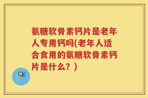 氨糖软骨素钙片是老年人专用钙吗(老年人适合食用的氨糖软骨素钙片是什么？)