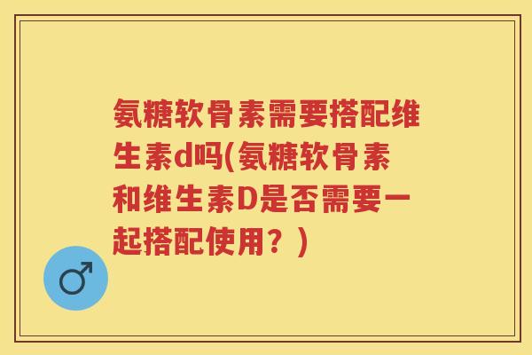 氨糖软骨素需要搭配维生素d吗(氨糖软骨素和维生素D是否需要一起搭配使用？)