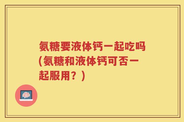 氨糖要液体钙一起吃吗(氨糖和液体钙可否一起服用?) 氨糖要液体钙一起吃吗(氨糖和液体钙可否一起服用?)