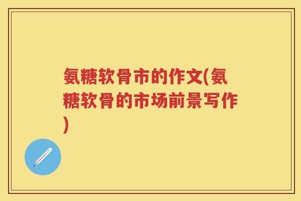 氨糖软骨市的作文(氨糖软骨的市场前景写作) 氨糖软骨市的作文(氨糖软骨的市场前景写作)