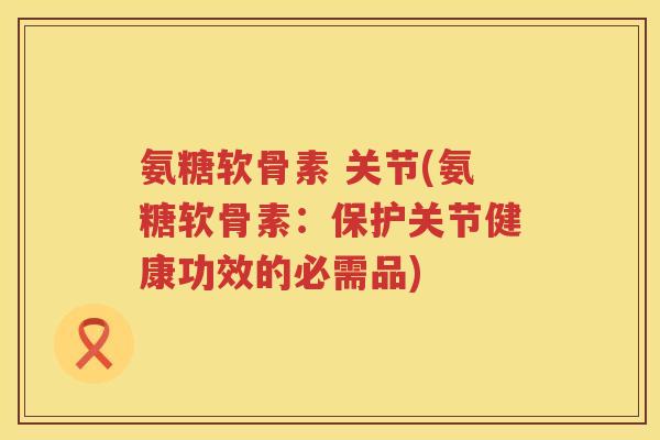 氨糖软骨素 关节(氨糖软骨素：保护关节健康功效的必需品)