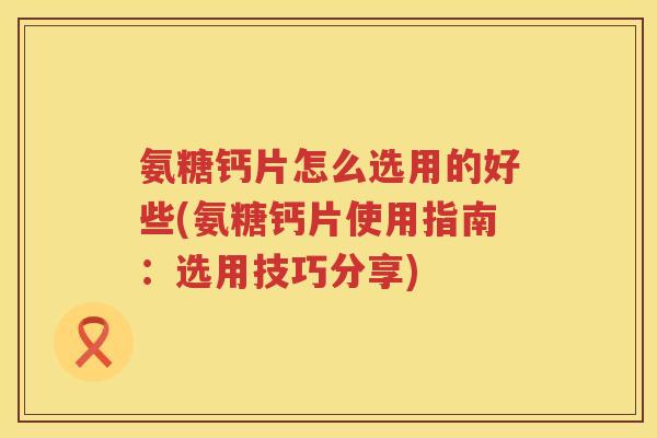 氨糖钙片怎么选用的好些(氨糖钙片使用指南:选用技巧分享) 氨糖钙片怎么选用的好些(氨糖钙片使用指南:选用技巧分享)