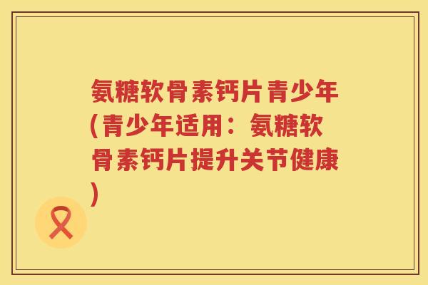 氨糖软骨素钙片青少年(青少年适用:氨糖软骨素钙片提升关节健康) 氨糖软骨素钙片青少年(青少年适用:氨糖软骨素钙片提升关节健康)