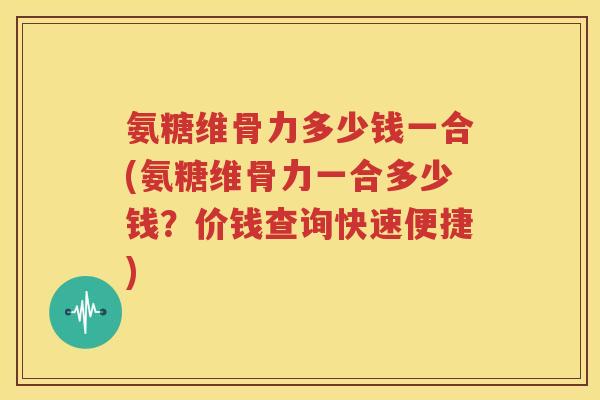 氨糖维骨力多少钱一合(氨糖维骨力一合多少钱?价钱查询快速便捷) 氨糖维骨力多少钱一合(氨糖维骨力一合多少钱?价钱查询快速便捷)