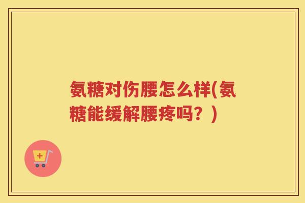 氨糖对伤腰怎么样(氨糖能缓解腰疼吗？)