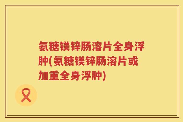氨糖镁锌肠溶片全身浮肿(氨糖镁锌肠溶片或加重全身浮肿)