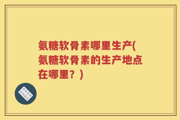 氨糖软骨素哪里生产(氨糖软骨素的生产地点在哪里？)