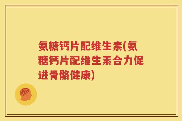 氨糖钙片配维生素(氨糖钙片配维生素合力促进骨骼健康)