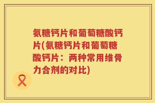 氨糖钙片和葡萄糖酸钙片(氨糖钙片和葡萄糖酸钙片:两种常用维骨力合剂的对比) 氨糖钙片和葡萄糖酸钙片(氨糖钙片和葡萄糖酸钙片:两种常用维骨力合剂的对比)