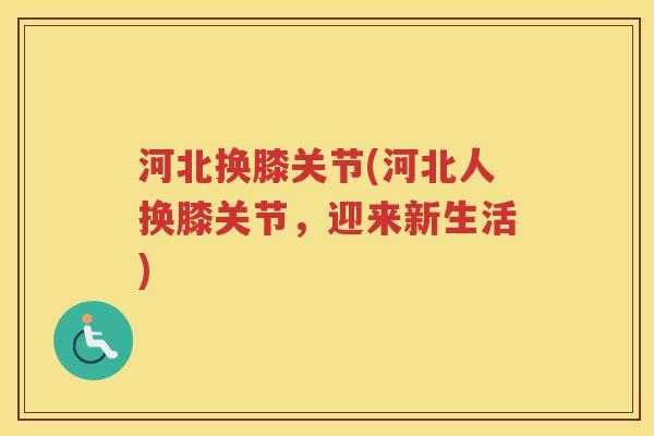 河北换膝关节(河北人换膝关节,迎来新生活) 河北换膝关节(河北人换膝关节,迎来新生活)