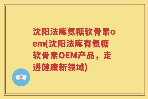 沈阳法库氨糖软骨素oem(沈阳法库有氨糖软骨素OEM产品，走进健康新领域)