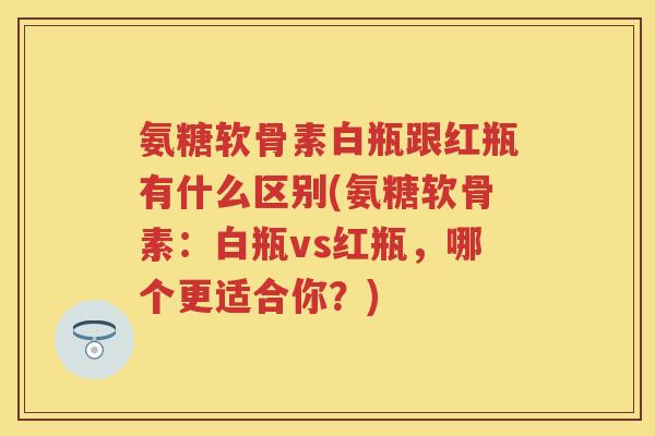 氨糖软骨素白瓶跟红瓶有什么区别(氨糖软骨素：白瓶vs红瓶，哪个更适合你？)