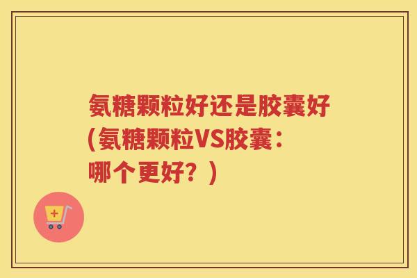 氨糖颗粒好还是胶囊好(氨糖颗粒VS胶囊：哪个更好？)