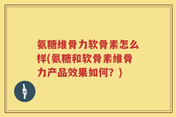 氨糖维骨力软骨素怎么样(氨糖和软骨素维骨力产品效果如何？)