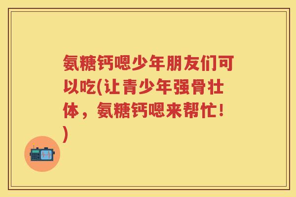 氨糖钙嗯少年朋友们可以吃(让青少年强骨壮体,氨糖钙嗯来帮忙!) 氨糖钙嗯少年朋友们可以吃(让青少年强骨壮体,氨糖钙嗯来帮忙!)