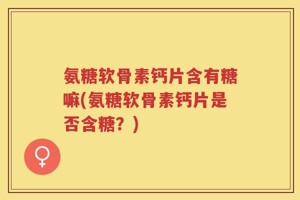 氨糖软骨素钙片含有糖嘛(氨糖软骨素钙片是否含糖？)