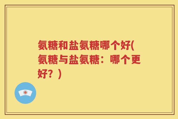氨糖和盐氨糖哪个好(氨糖与盐氨糖:哪个更好?) 氨糖和盐氨糖哪个好(氨糖与盐氨糖:哪个更好?)