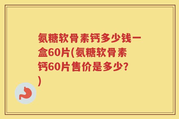 氨糖软骨素钙多少钱一盒60片(氨糖软骨素钙60片售价是多少？)