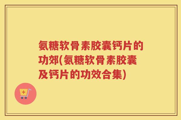 氨糖软骨素胶囊钙片的功郊(氨糖软骨素胶囊及钙片的功效合集) 氨糖软骨素胶囊钙片的功郊(氨糖软骨素胶囊及钙片的功效合集)