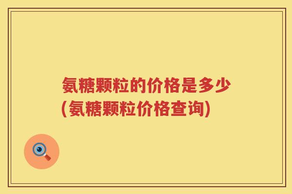 氨糖颗粒的价格是多少(氨糖颗粒价格查询)