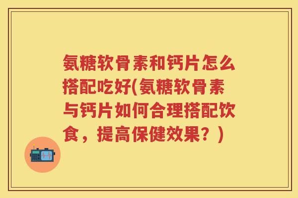 氨糖软骨素和钙片怎么搭配吃好(氨糖软骨素与钙片如何合理搭配饮食,提高保健效果?) 氨糖软骨素和钙片怎么搭配吃好(氨糖软骨素与钙片如何合理搭配饮食,提高保健效果?)