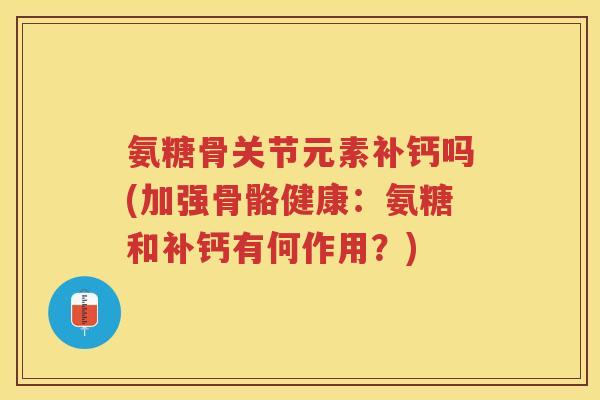 氨糖骨关节元素补钙吗(加强骨骼健康：氨糖和补钙有何作用？)