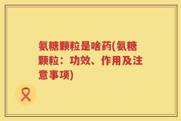 氨糖颗粒是啥药(氨糖颗粒:功效、作用及注意事项) 氨糖颗粒是啥药(氨糖颗粒:功效、作用及注意事项)