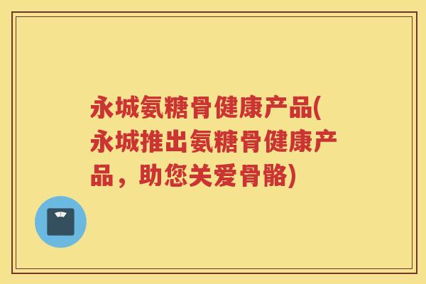 永城氨糖骨健康产品(永城推出氨糖骨健康产品,助您关爱骨骼) 永城氨糖骨健康产品(永城推出氨糖骨健康产品,助您关爱骨骼)