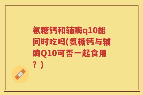 氨糖钙和辅酶q10能同时吃吗(氨糖钙与辅酶Q10可否一起食用？)