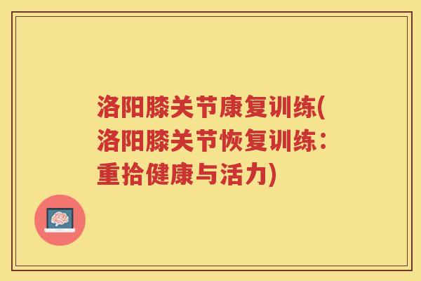 洛阳膝关节康复训练(洛阳膝关节恢复训练:重拾健康与活力) 洛阳膝关节康复训练(洛阳膝关节恢复训练:重拾健康与活力)