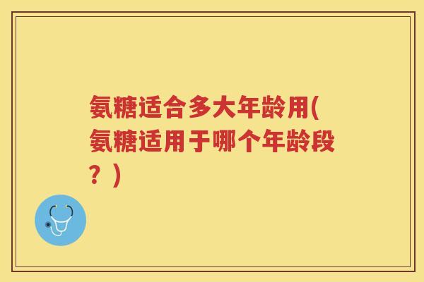氨糖适合多大年龄用(氨糖适用于哪个年龄段?) 氨糖适合多大年龄用(氨糖适用于哪个年龄段?)