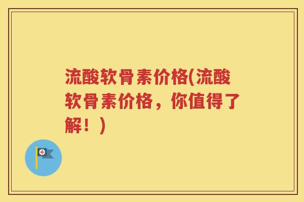 流酸软骨素价格(流酸软骨素价格,你值得了解!) 流酸软骨素价格(流酸软骨素价格,你值得了解!)