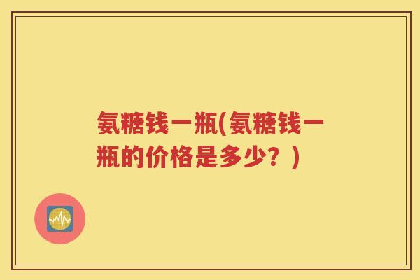 氨糖钱一瓶(氨糖钱一瓶的价格是多少？)