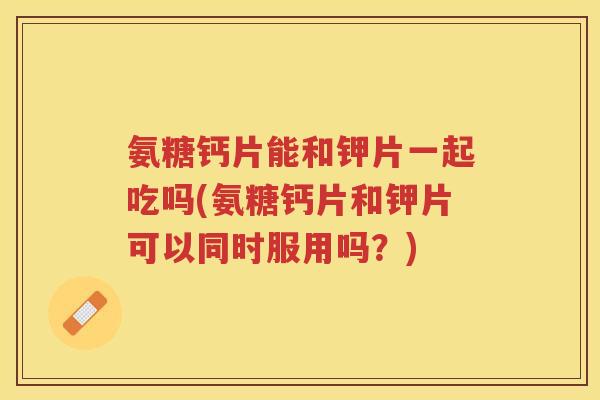 氨糖钙片能和钾片一起吃吗(氨糖钙片和钾片可以同时服用吗?) 氨糖钙片能和钾片一起吃吗(氨糖钙片和钾片可以同时服用吗?)