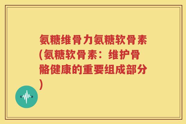 氨糖维骨力氨糖软骨素(氨糖软骨素：维护骨骼健康的重要组成部分)