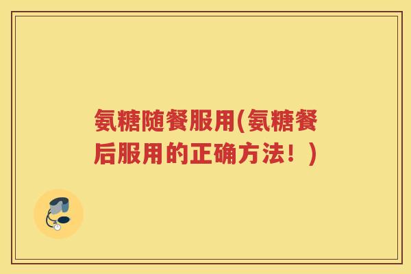 氨糖随餐服用(氨糖餐后服用的正确方法！)