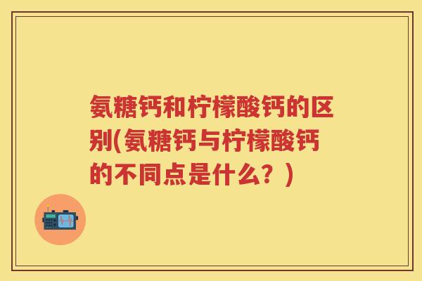 氨糖钙和柠檬酸钙的区别(氨糖钙与柠檬酸钙的不同点是什么?) 氨糖钙和柠檬酸钙的区别(氨糖钙与柠檬酸钙的不同点是什么?)