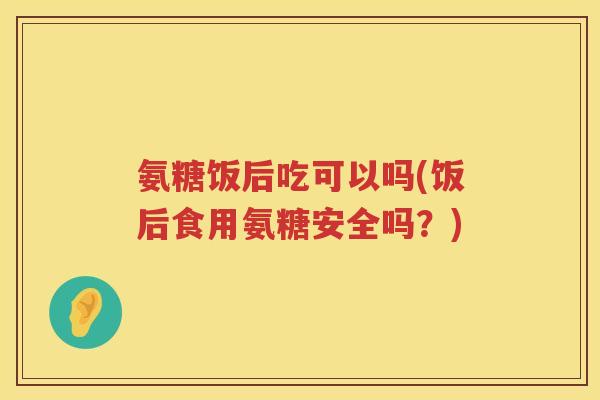 氨糖饭后吃可以吗(饭后食用氨糖安全吗?) 氨糖饭后吃可以吗(饭后食用氨糖安全吗?)
