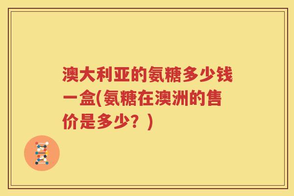 澳大利亚的氨糖多少钱一盒(氨糖在澳洲的售价是多少？)