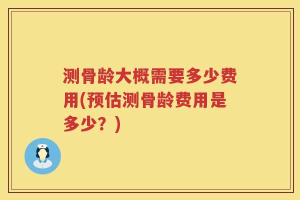 测骨龄大概需要多少费用(预估测骨龄费用是多少？)