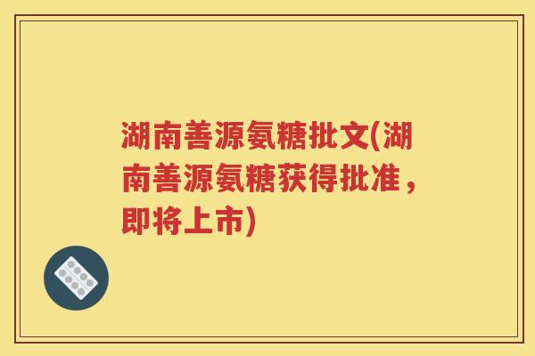 湖南善源氨糖批文(湖南善源氨糖获得批准，即将上市)