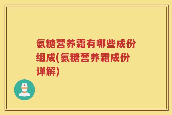 氨糖营养霜有哪些成份组成(氨糖营养霜成份详解)