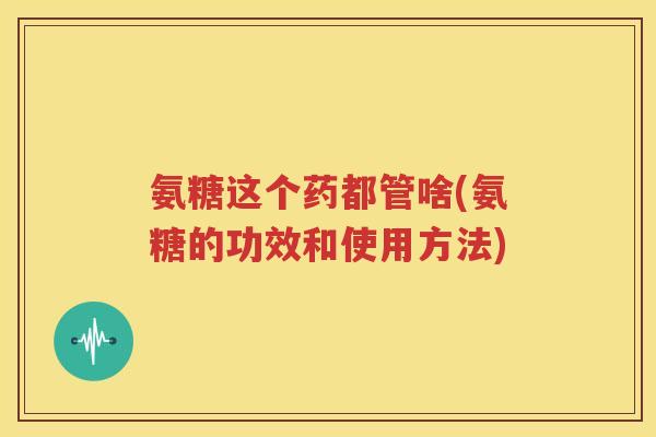 氨糖这个药都管啥(氨糖的功效和使用方法) 氨糖这个药都管啥(氨糖的功效和使用方法)