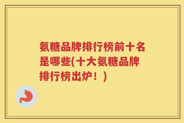 氨糖品牌排行榜前十名是哪些(十大氨糖品牌排行榜出炉!) 氨糖品牌排行榜前十名是哪些(十大氨糖品牌排行榜出炉!)