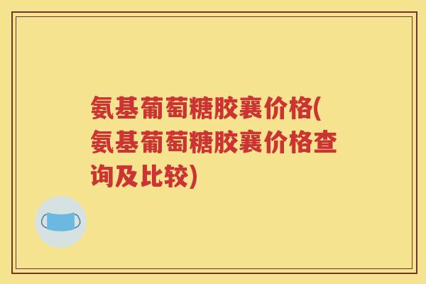氨基葡萄糖胶襄价格(氨基葡萄糖胶襄价格查询及比较) 氨基葡萄糖胶襄价格(氨基葡萄糖胶襄价格查询及比较)